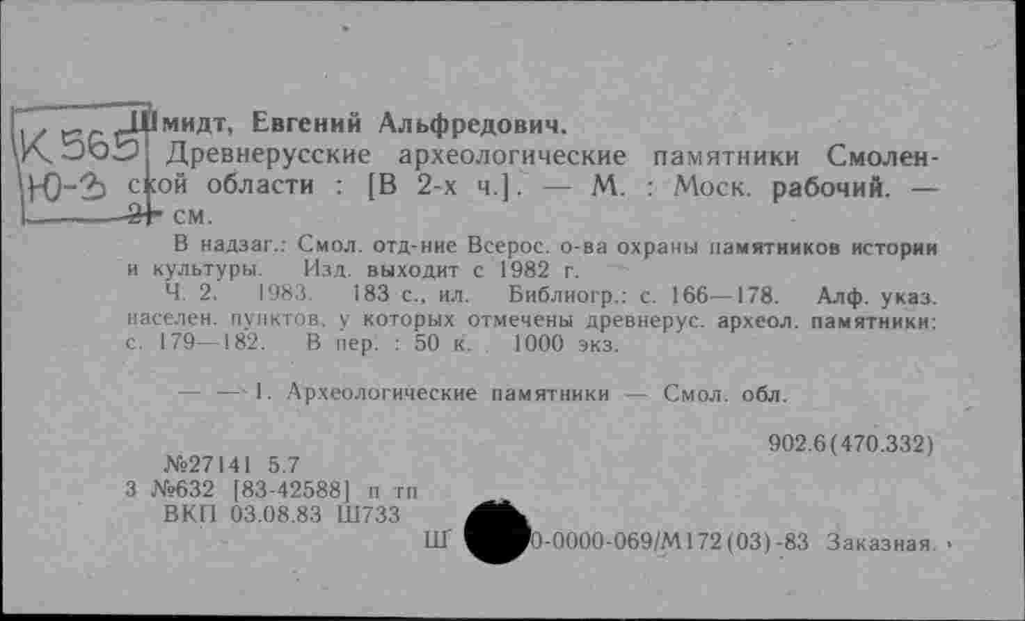 ﻿I . ç.r _Ц1мидт, Евгений Альфредович.
U'ÇooS? Древнерусские археологические памятники Смолен-стой области : [В 2-х ч.]. — М. : Моск, рабочий. — L-------24* см.
В надзаг.: Смол, отд-ние Всерос. о-ва охраны памятников истории и культуры. Изд. выходит с 1982 г.
Ч. 2. 1983. 183 с., ил. Библиогр.: с. 166—178. Алф. указ, населен, пунктов, у которых отмечены древнерус. археол. памятники: с. 179—182. В пер. : 50 к. 1000 экз.
— — 1. Археологические памятники — Смол. обл.
№27141 5.7
3 №632 [83-42588] п тп ВКП 03.08.83 Ш733
ИГ
902.6(470.332)
0-0000-069/М172(03)-83 Заказная. •